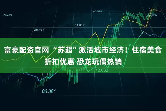 富豪配资官网 “苏超”激活城市经济！住宿美食折扣优惠 恐龙玩偶热销