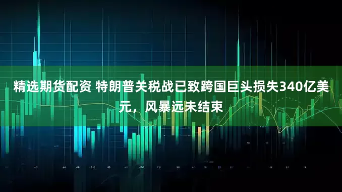 精选期货配资 特朗普关税战已致跨国巨头损失340亿美元，风暴远未结束