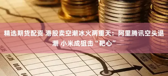 精选期货配资 港股卖空潮冰火两重天：阿里腾讯空头退潮 小米成狙击“靶心”