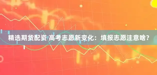 精选期货配资 高考志愿新变化：填报志愿注意啥？