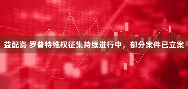 益配资 罗普特维权征集持续进行中，部分案件已立案