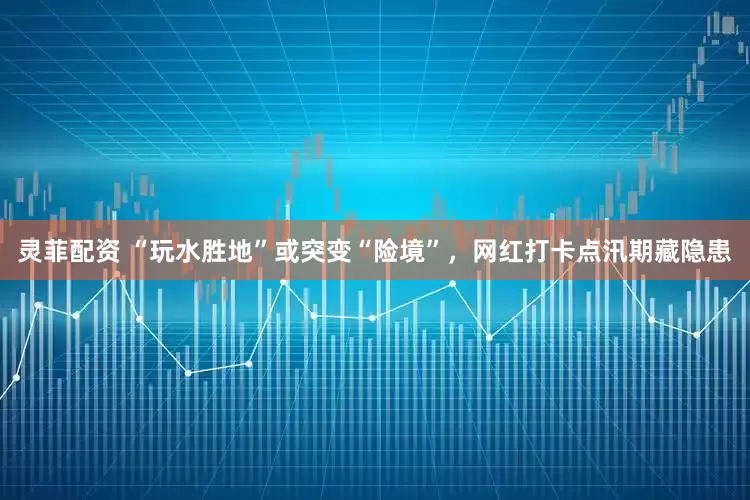 灵菲配资 “玩水胜地”或突变“险境”，网红打卡点汛期藏隐患
