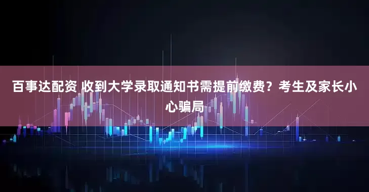 百事达配资 收到大学录取通知书需提前缴费？考生及家长小心骗局