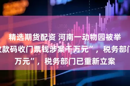 精选期货配资 河南一动物园被举报“用个人收款码收门票钱涉案千万元”，税务部门已重新立案