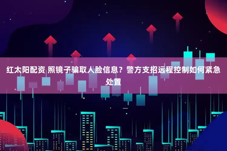 红太阳配资 照镜子骗取人脸信息？警方支招远程控制如何紧急处置