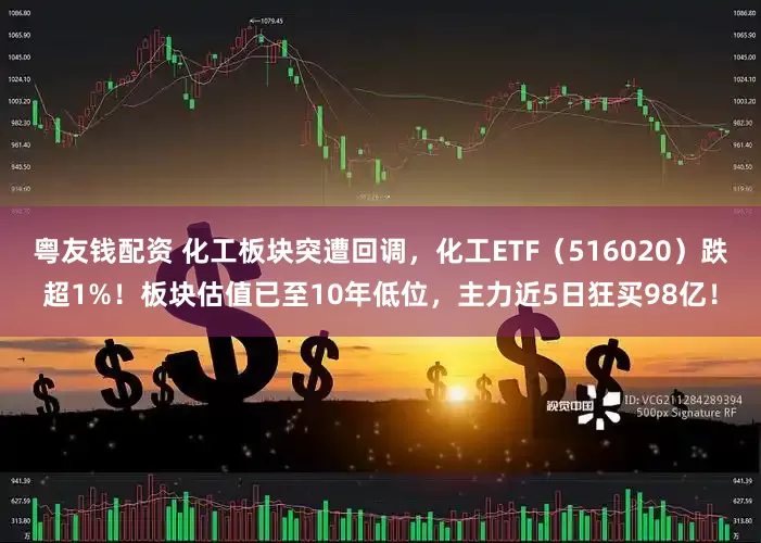 粤友钱配资 化工板块突遭回调，化工ETF（516020）跌超1%！板块估值已至10年低位，主力近5日狂买98亿！