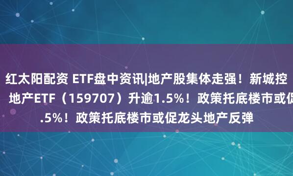 红太阳配资 ETF盘中资讯|地产股集体走强！新城控股领涨4.62%，地产ETF（159707）升逾1.5%！政策托底楼市或促龙头地产反弹