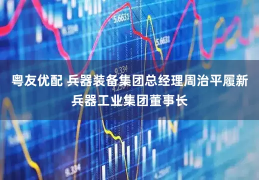 粤友优配 兵器装备集团总经理周治平履新兵器工业集团董事长