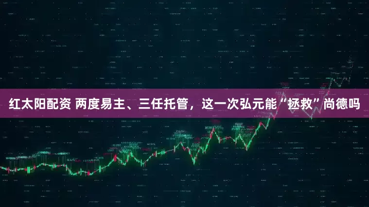 红太阳配资 两度易主、三任托管，这一次弘元能“拯救”尚德吗