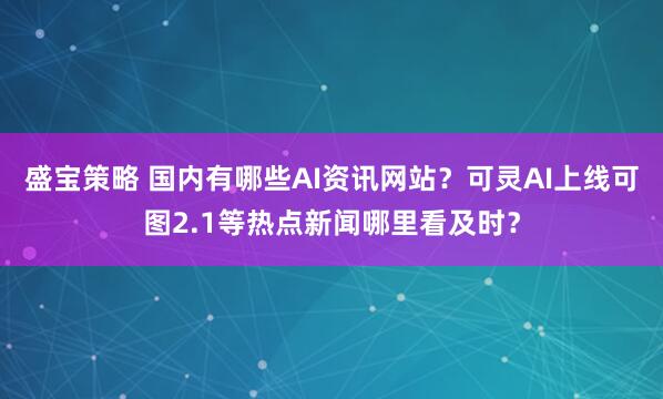 盛宝策略 国内有哪些AI资讯网站？可灵AI上线可图2.1等热点新闻哪里看及时？