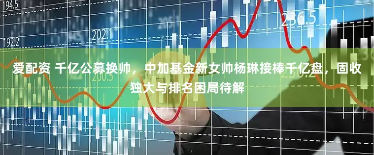 爱配资 千亿公募换帅，中加基金新女帅杨琳接棒千亿盘，固收独大与排名困局待解