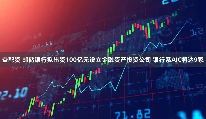 益配资 邮储银行拟出资100亿元设立金融资产投资公司 银行系AIC将达9家