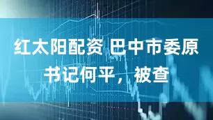 红太阳配资 巴中市委原书记何平，被查