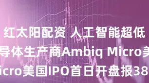 红太阳配资 人工智能超低功率半导体生产商Ambiq Micro美国IPO首日开盘报38美元