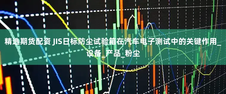 精选期货配资 JIS日标防尘试验箱在汽车电子测试中的关键作用_设备_产品_粉尘