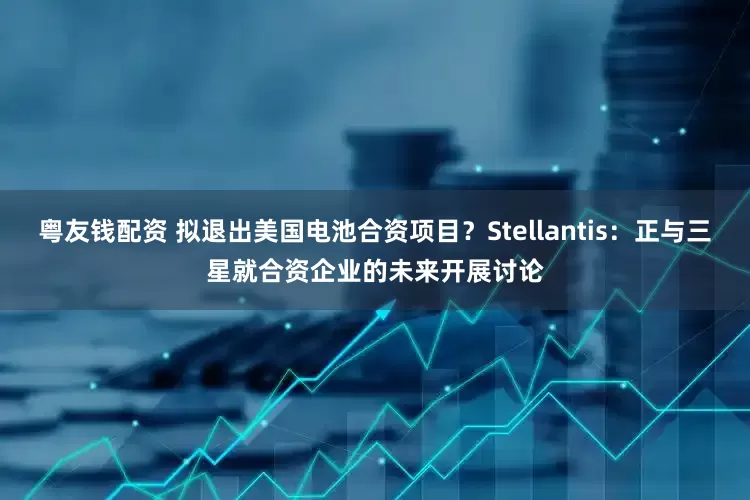 粤友钱配资 拟退出美国电池合资项目？Stellantis：正与三星就合资企业的未来开展讨论
