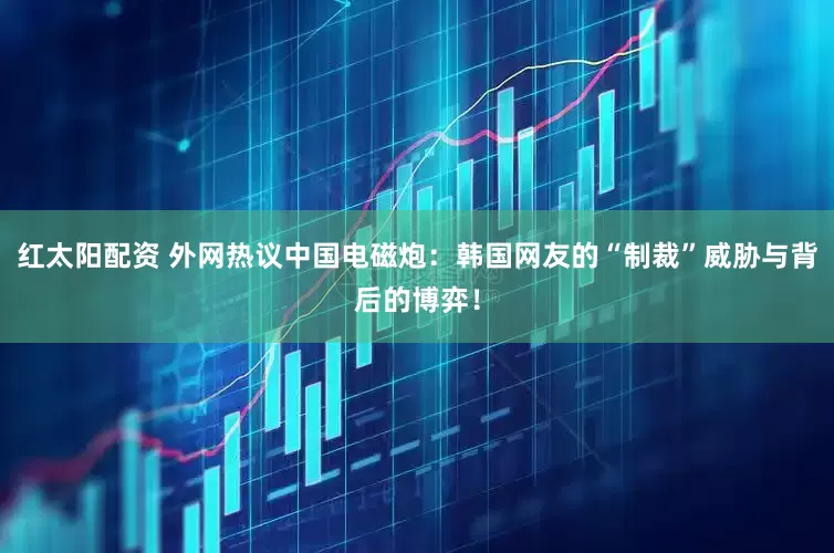 红太阳配资 外网热议中国电磁炮：韩国网友的“制裁”威胁与背后的博弈！