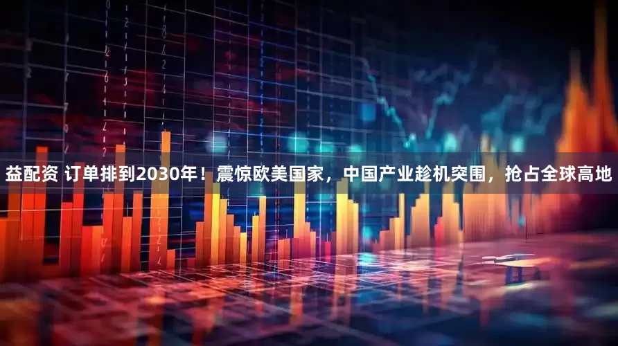 益配资 订单排到2030年！震惊欧美国家，中国产业趁机突围，抢占全球高地