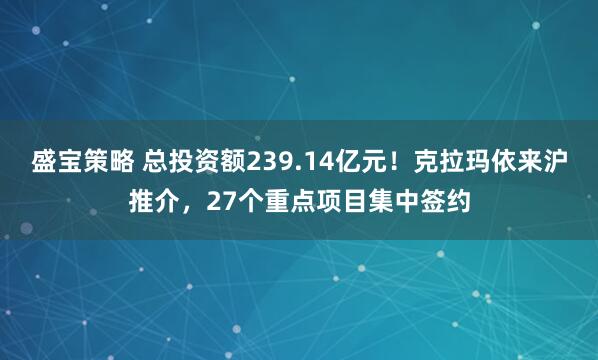 盛宝策略 总投资额239.14亿元！克拉玛依来沪推介，27个重点项目集中签约