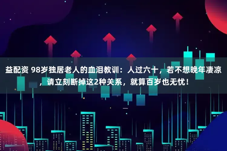 益配资 98岁独居老人的血泪教训：人过六十，若不想晚年凄凉，请立刻断掉这2种关系，就算百岁也无忧！